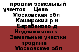 продам земельный учачток  › Цена ­ 800 000 - Московская обл., Каширский р-н, Барабаново д. Недвижимость » Земельные участки продажа   . Московская обл.